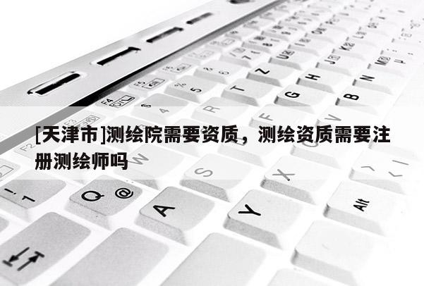 [天津市]测绘院需要资质，测绘资质需要注册测绘师吗