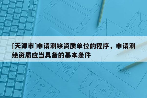 [天津市]申请测绘资质单位的程序，申请测绘资质应当具备的基本条件