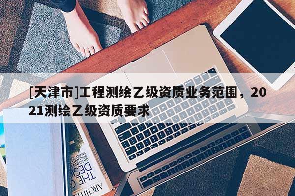 [天津市]工程测绘乙级资质业务范围，2021测绘乙级资质要求