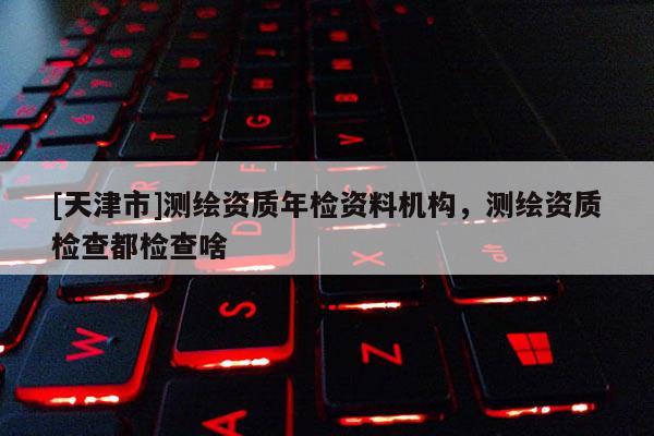 [天津市]测绘资质年检资料机构，测绘资质检查都检查啥