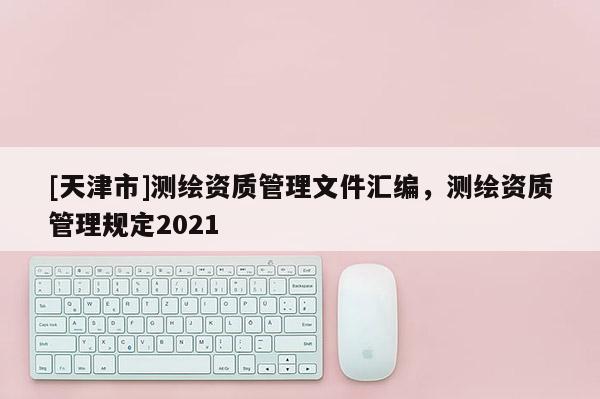 [天津市]测绘资质管理文件汇编，测绘资质管理规定2021