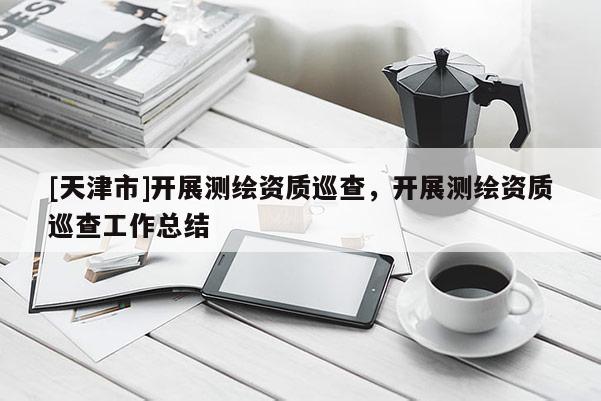 [天津市]开展测绘资质巡查，开展测绘资质巡查工作总结