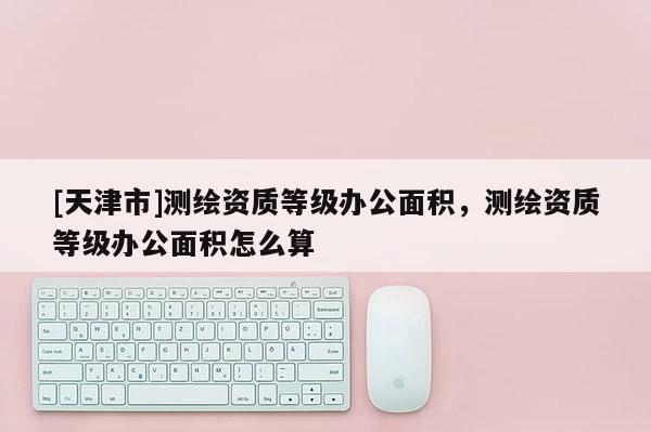 [天津市]测绘资质等级办公面积，测绘资质等级办公面积怎么算
