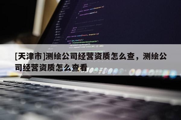 [天津市]测绘公司经营资质怎么查，测绘公司经营资质怎么查看