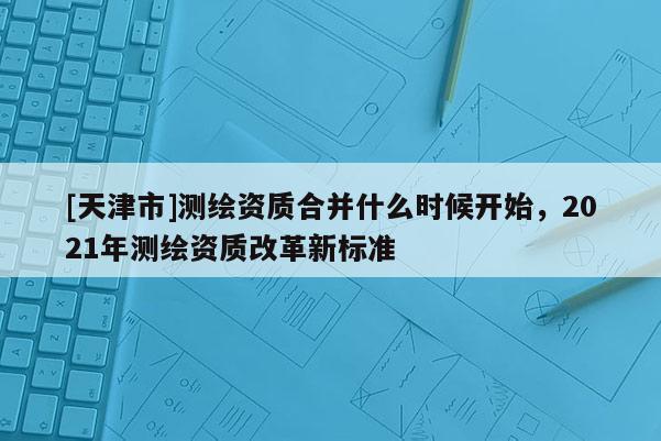 [天津市]测绘资质合并什么时候开始，2021年测绘资质改革新标准
