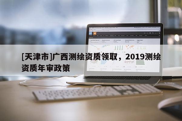 [天津市]广西测绘资质领取，2019测绘资质年审政策