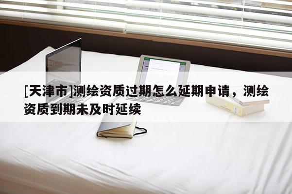 [天津市]测绘资质过期怎么延期申请，测绘资质到期未及时延续