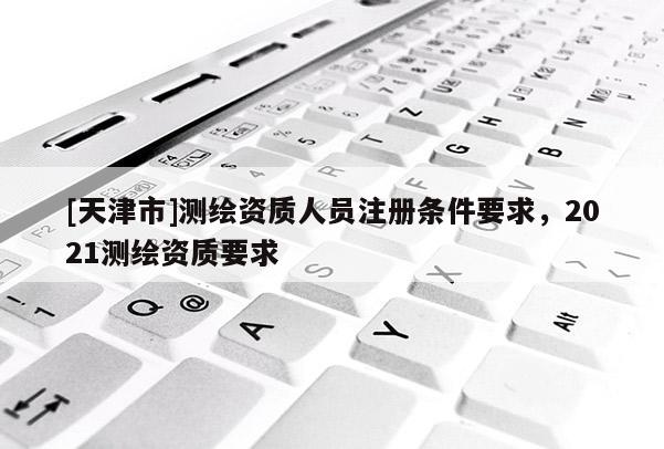 [天津市]测绘资质人员注册条件要求，2021测绘资质要求