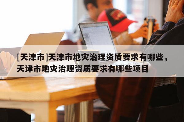 [天津市]天津市地灾治理资质要求有哪些，天津市地灾治理资质要求有哪些项目