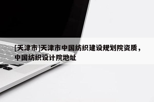 [天津市]天津市中国纺织建设规划院资质，中国纺织设计院地址