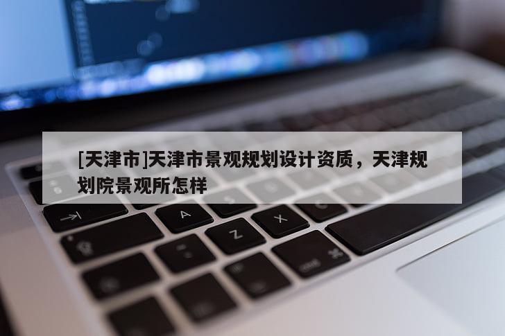 [天津市]天津市景观规划设计资质，天津规划院景观所怎样