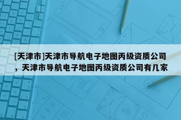 [天津市]天津市导航电子地图丙级资质公司，天津市导航电子地图丙级资质公司有几家