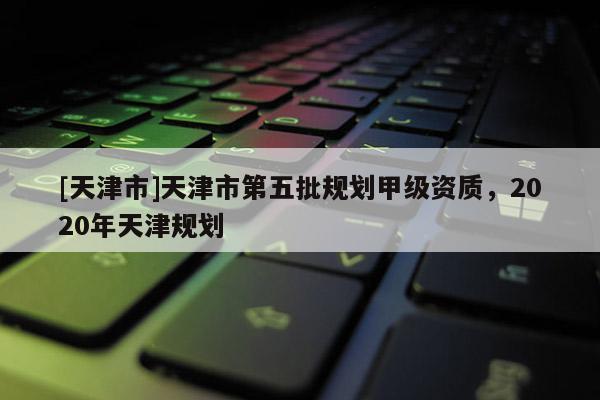 [天津市]天津市第五批规划甲级资质，2020年天津规划