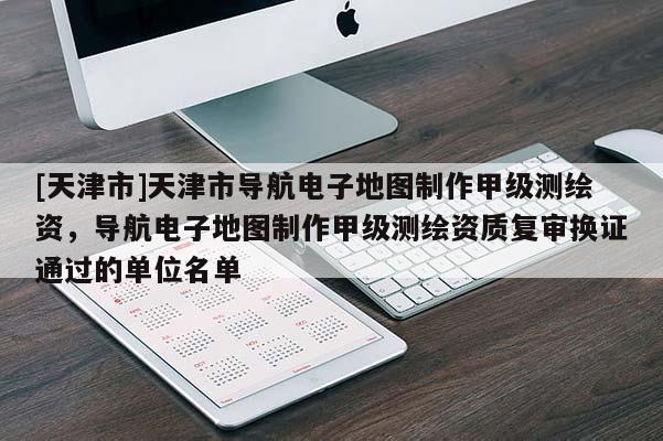 [天津市]天津市导航电子地图制作甲级测绘资，导航电子地图制作甲级测绘资质复审换证通过的单位名单