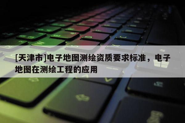 [天津市]电子地图测绘资质要求标准，电子地图在测绘工程的应用