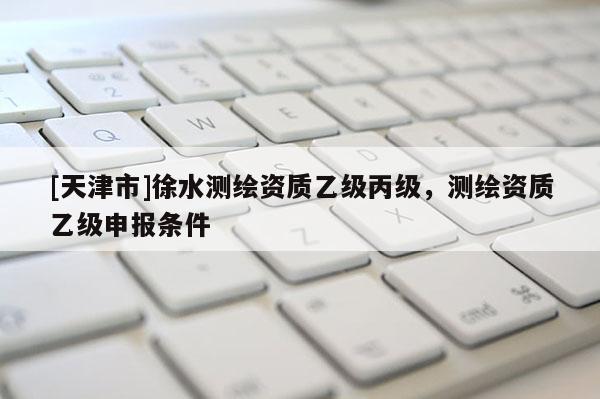 [天津市]徐水测绘资质乙级丙级，测绘资质乙级申报条件