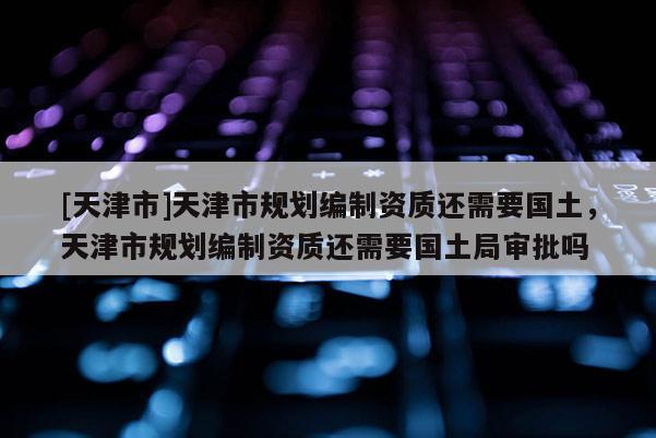 [天津市]天津市规划编制资质还需要国土，天津市规划编制资质还需要国土局审批吗