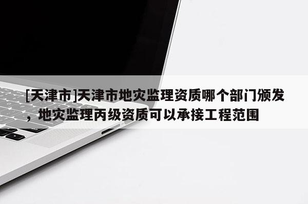 [天津市]天津市地灾监理资质哪个部门颁发，地灾监理丙级资质可以承接工程范围