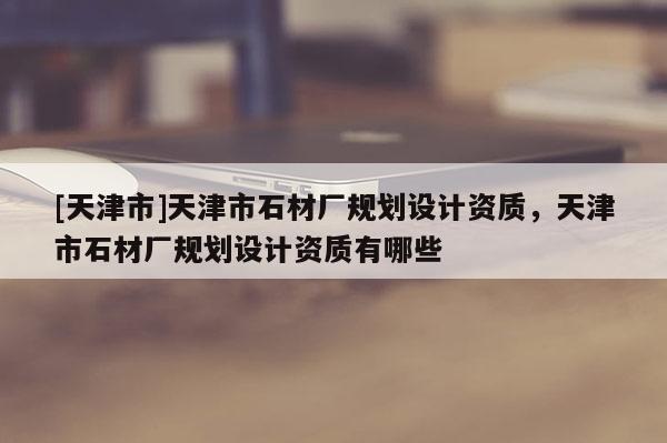 [天津市]天津市石材厂规划设计资质，天津市石材厂规划设计资质有哪些