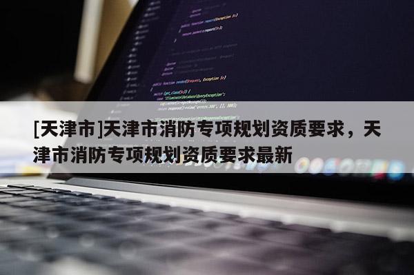 [天津市]天津市消防专项规划资质要求，天津市消防专项规划资质要求最新