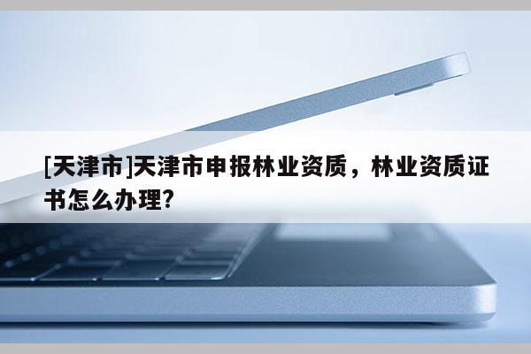 [天津市]天津市申报林业资质，林业资质证书怎么办理?