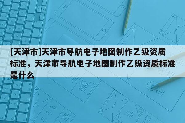 [天津市]天津市导航电子地图制作乙级资质标准，天津市导航电子地图制作乙级资质标准是什么