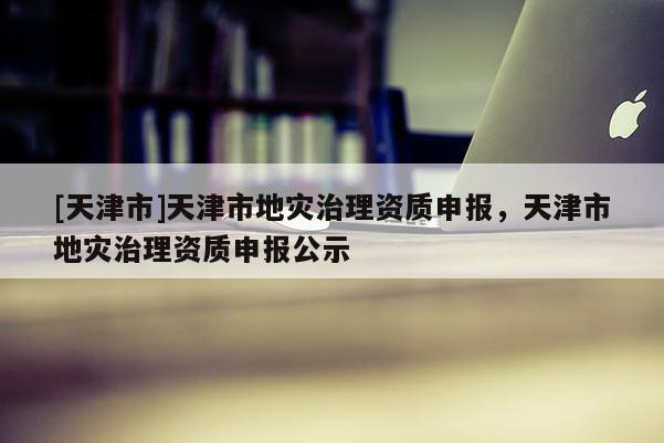 [天津市]天津市地灾治理资质申报，天津市地灾治理资质申报公示