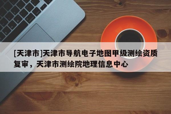 [天津市]天津市导航电子地图甲级测绘资质复审，天津市测绘院地理信息中心