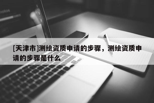 [天津市]测绘资质申请的步骤，测绘资质申请的步骤是什么