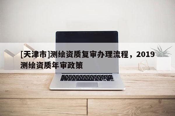 [天津市]测绘资质复审办理流程，2019测绘资质年审政策