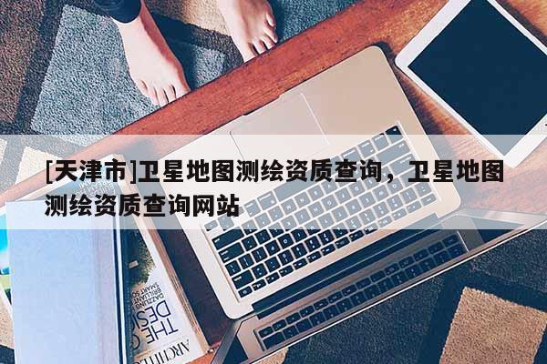 [天津市]卫星地图测绘资质查询，卫星地图测绘资质查询网站