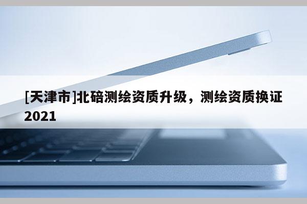 [天津市]北碚测绘资质升级，测绘资质换证2021