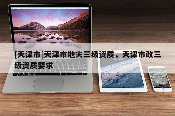 [天津市]天津市地灾三级资质，天津市政三级资质要求
