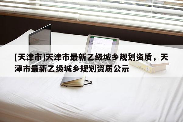 [天津市]天津市最新乙级城乡规划资质，天津市最新乙级城乡规划资质公示