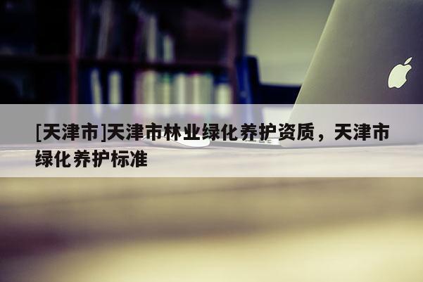 [天津市]天津市林业绿化养护资质，天津市绿化养护标准