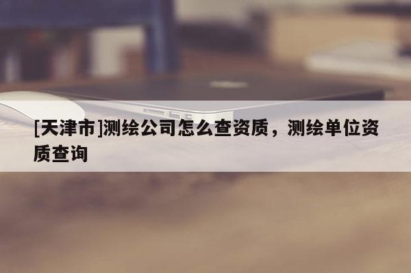 [天津市]测绘公司怎么查资质，测绘单位资质查询