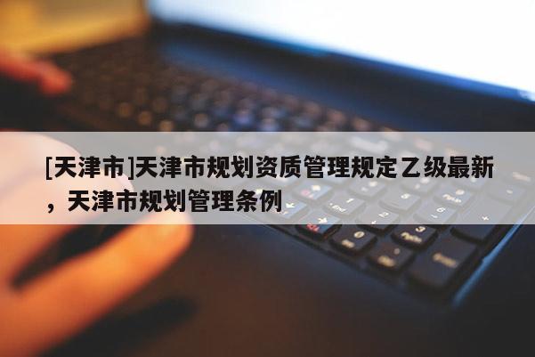 [天津市]天津市规划资质管理规定乙级最新，天津市规划管理条例