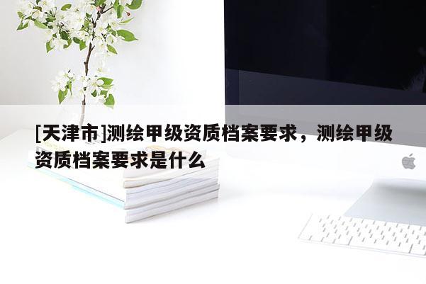 [天津市]测绘甲级资质档案要求，测绘甲级资质档案要求是什么