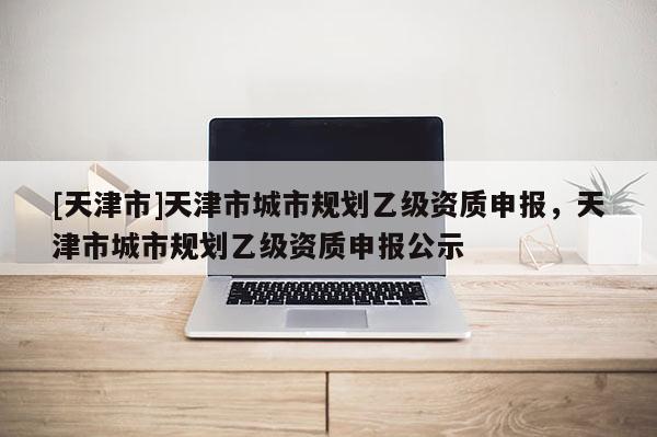 [天津市]天津市城市规划乙级资质申报，天津市城市规划乙级资质申报公示