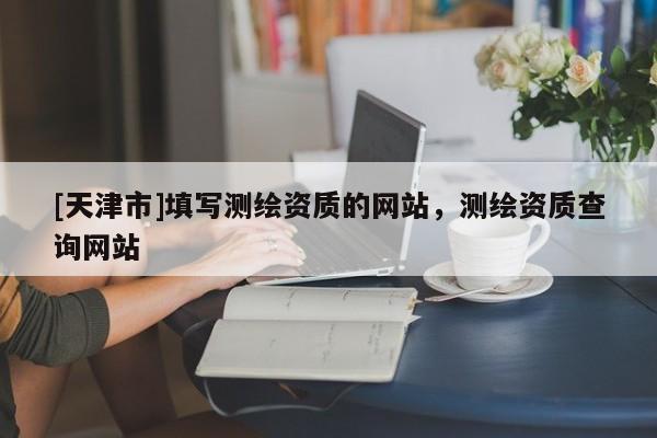 [天津市]填写测绘资质的网站，测绘资质查询网站