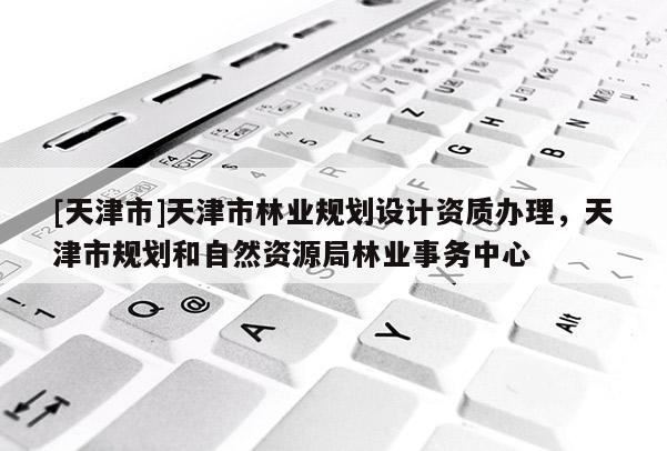 [天津市]天津市林业规划设计资质办理，天津市规划和自然资源局林业事务中心
