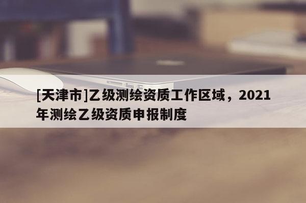 [天津市]乙级测绘资质工作区域，2021年测绘乙级资质申报制度
