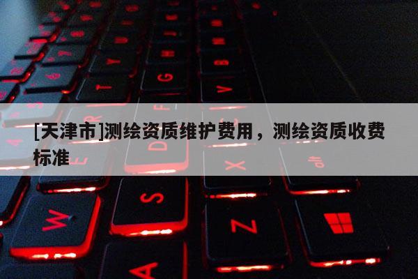 [天津市]测绘资质维护费用，测绘资质收费标准