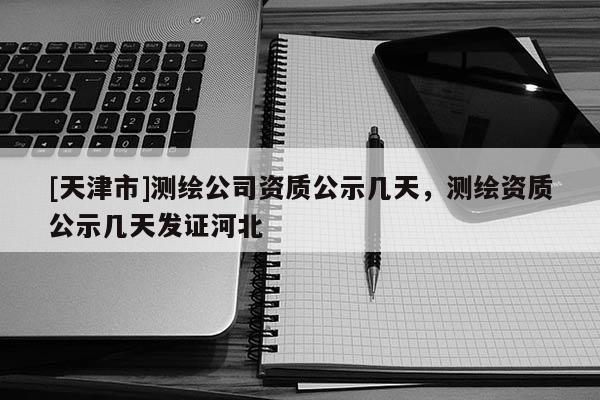 [天津市]测绘公司资质公示几天，测绘资质公示几天发证河北