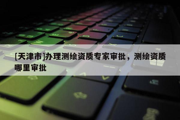 [天津市]办理测绘资质专家审批，测绘资质哪里审批