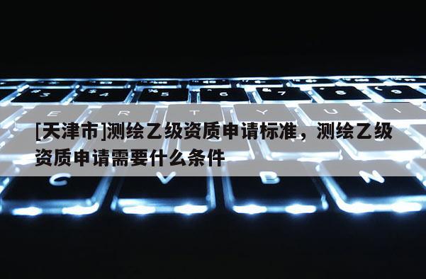 [天津市]测绘乙级资质申请标准，测绘乙级资质申请需要什么条件