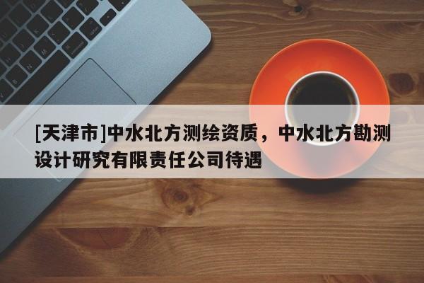 [天津市]中水北方测绘资质，中水北方勘测设计研究有限责任公司待遇