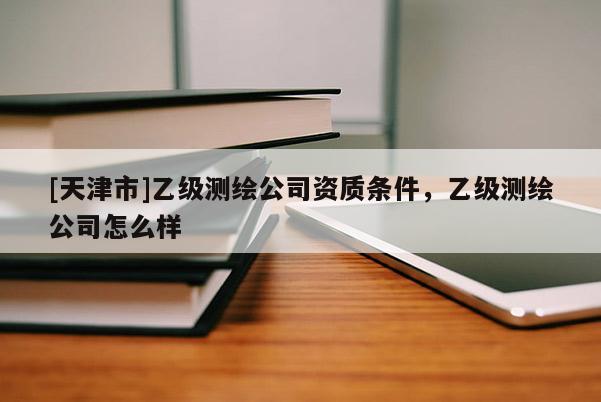 [天津市]乙级测绘公司资质条件，乙级测绘公司怎么样