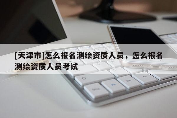 [天津市]怎么报名测绘资质人员，怎么报名测绘资质人员考试