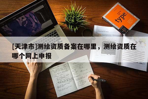 [天津市]测绘资质备案在哪里，测绘资质在哪个网上申报